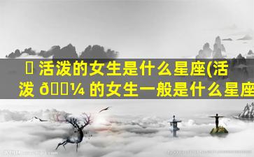 ☘ 活泼的女生是什么星座(活泼 🌼 的女生一般是什么星座)